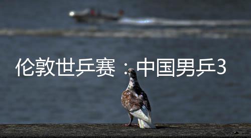 3比大利伦敦男乒强挺进亚队中国0战世乒赛胜澳