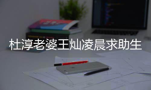 杜淳老婆凌晨虑严求助前焦曝产王灿问题 自重生产